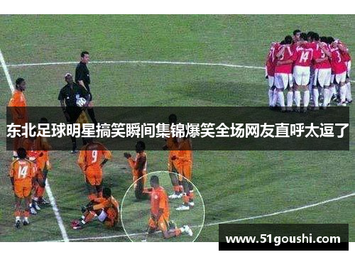 东北足球明星搞笑瞬间集锦爆笑全场网友直呼太逗了