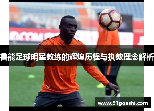 鲁能足球明星教练的辉煌历程与执教理念解析