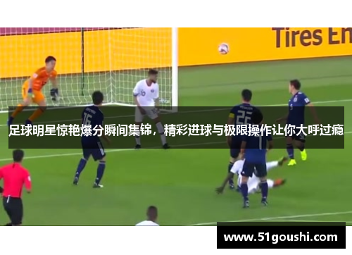 足球明星惊艳爆分瞬间集锦，精彩进球与极限操作让你大呼过瘾