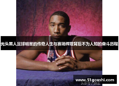 光头黑人足球明星的传奇人生与赛场辉煌背后不为人知的奋斗历程