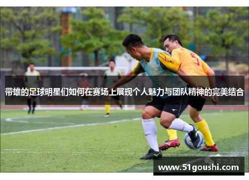 带雄的足球明星们如何在赛场上展现个人魅力与团队精神的完美结合