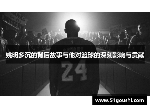 姚明多沉的背后故事与他对篮球的深刻影响与贡献