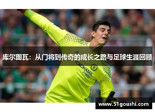 库尔图瓦：从门将到传奇的成长之路与足球生涯回顾